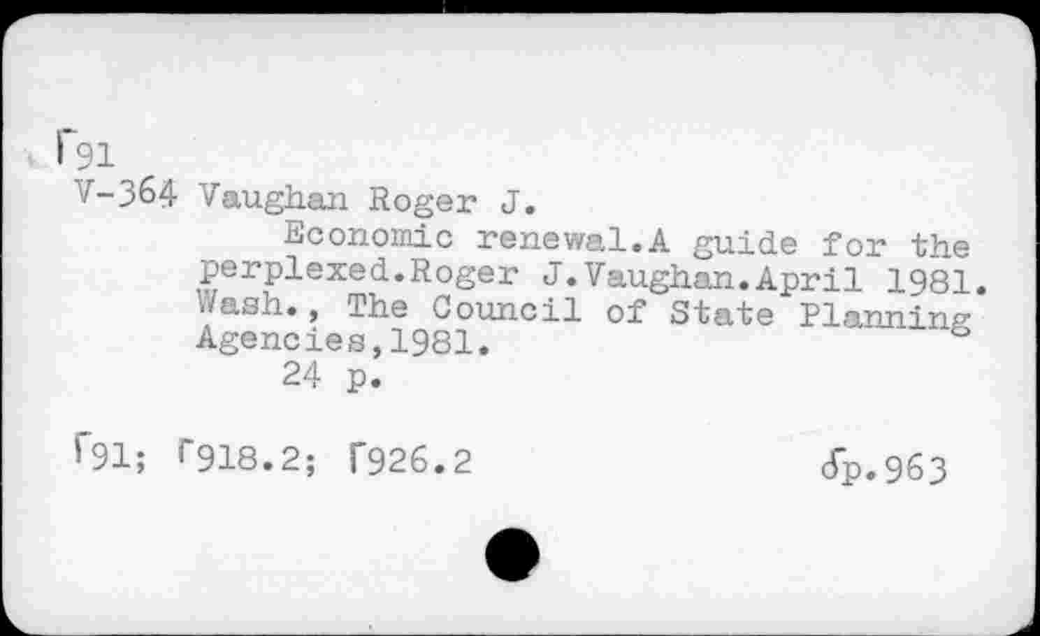 ﻿F91
V-364 Vaughan Roger J.
Economic renewal.A guide for the perplexed.Roger J.Vaughan.April 1981. Wash., The Council of State Planning Agencies,1981.
24 p.
f91; T918.2; T926.2
cfp.963